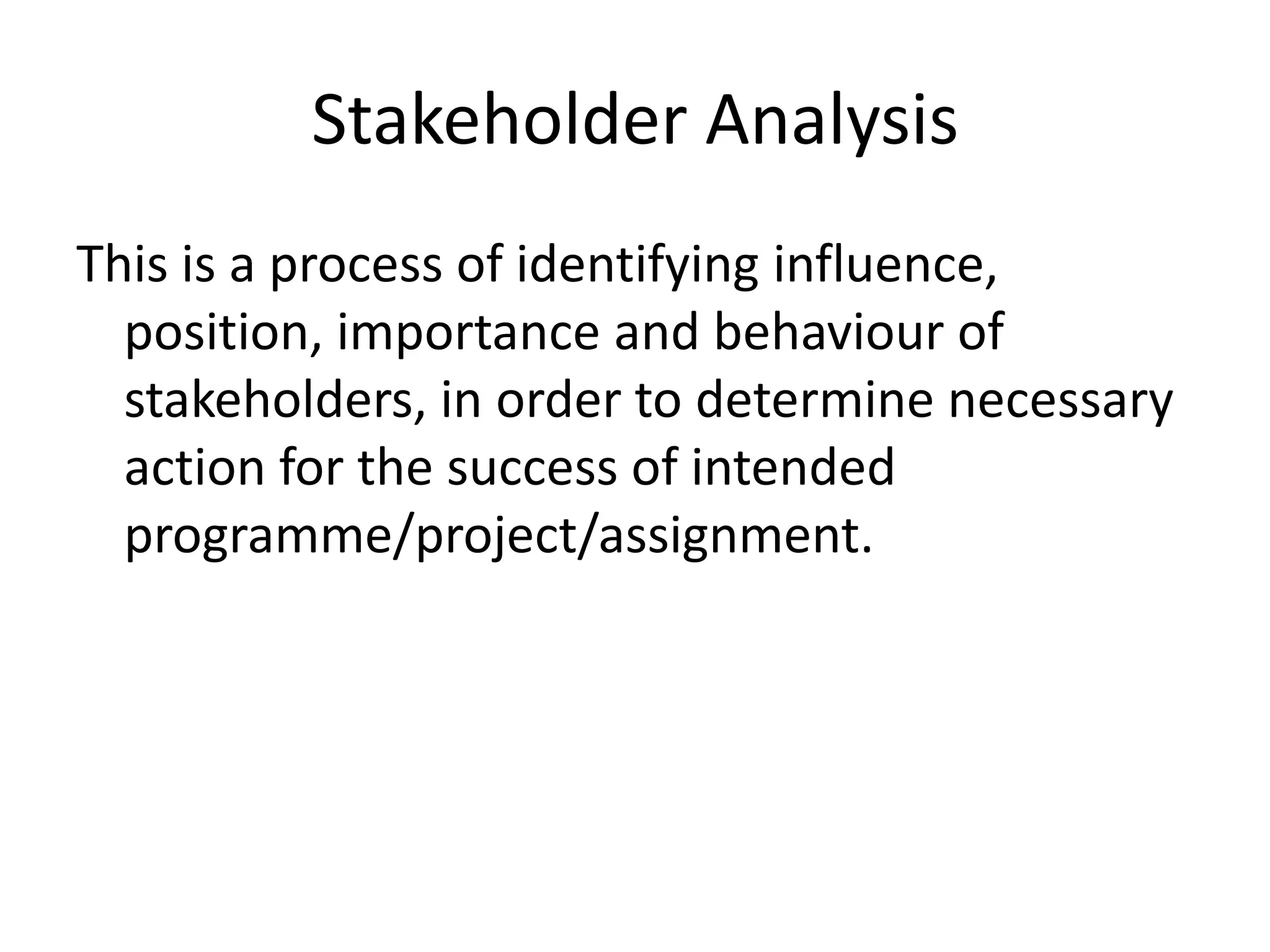 Stakeholder Analysis
This is a process of identifying influence,
position, importance and behaviour of
stakeholders, in order to determine necessary
action for the success of intended
programme/project/assignment.
 