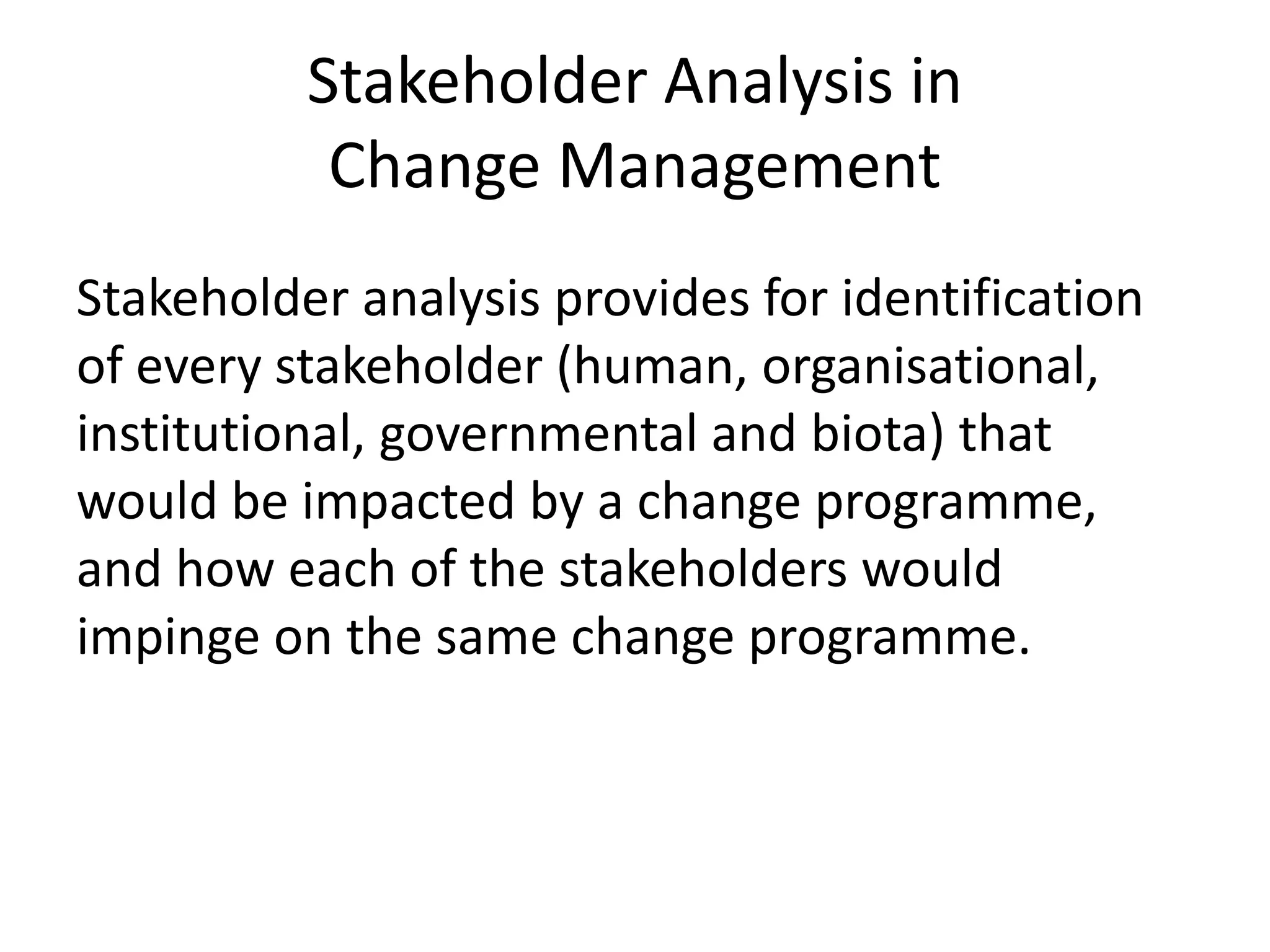 Stakeholder Analysis in
Change Management
Stakeholder analysis provides for identification
of every stakeholder (human, organisational,
institutional, governmental and biota) that
would be impacted by a change programme,
and how each of the stakeholders would
impinge on the same change programme.
 