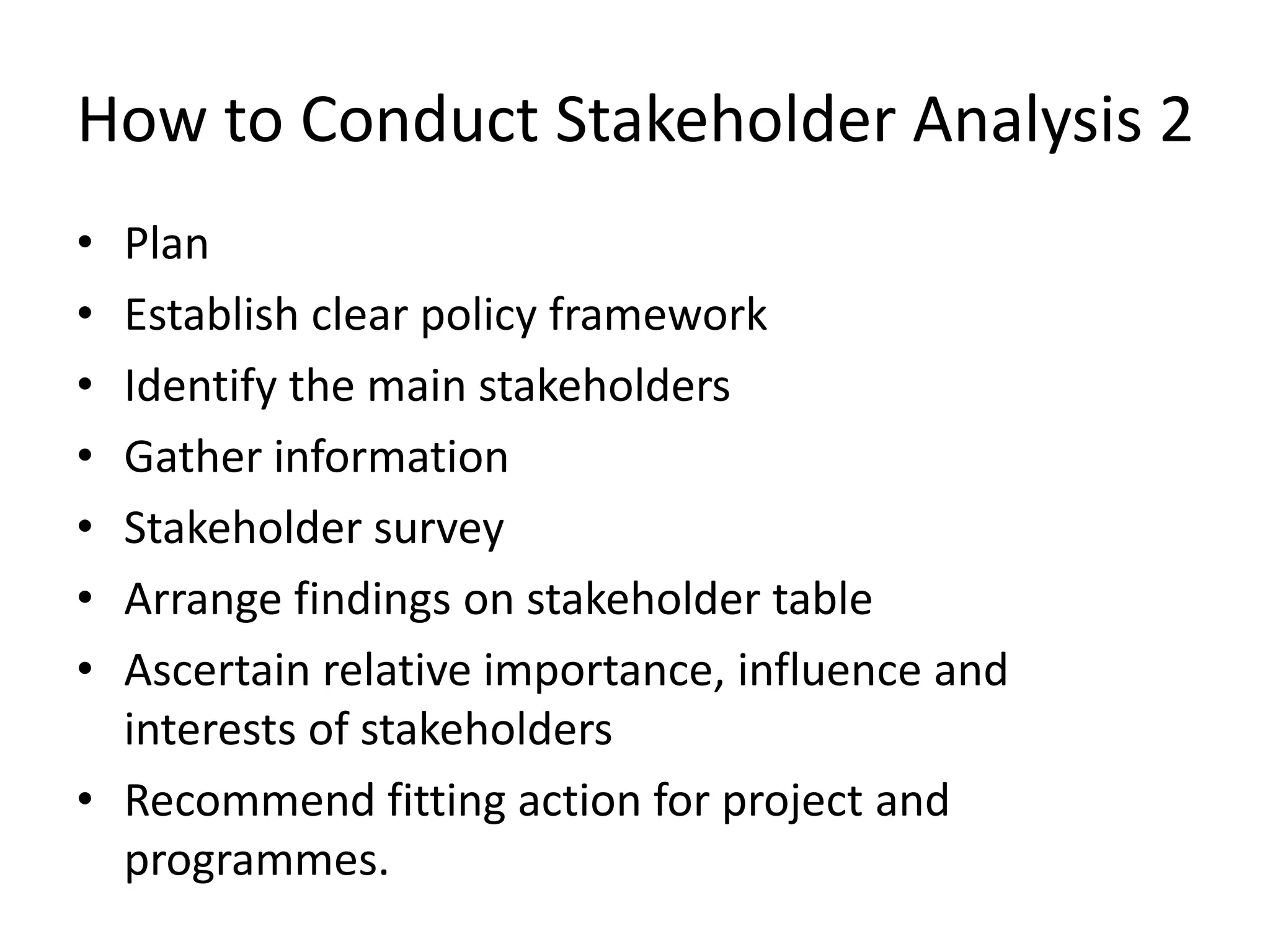 How to Conduct Stakeholder Analysis
2
• Plan
• Establish clear policy framework
• Identify the main stakeholders
• Gather information
• Stakeholder survey
• Arrange findings on stakeholder table
• Ascertain relative importance, influence and
interests of stakeholders
• Recommend fitting action for project and
programmes.
 