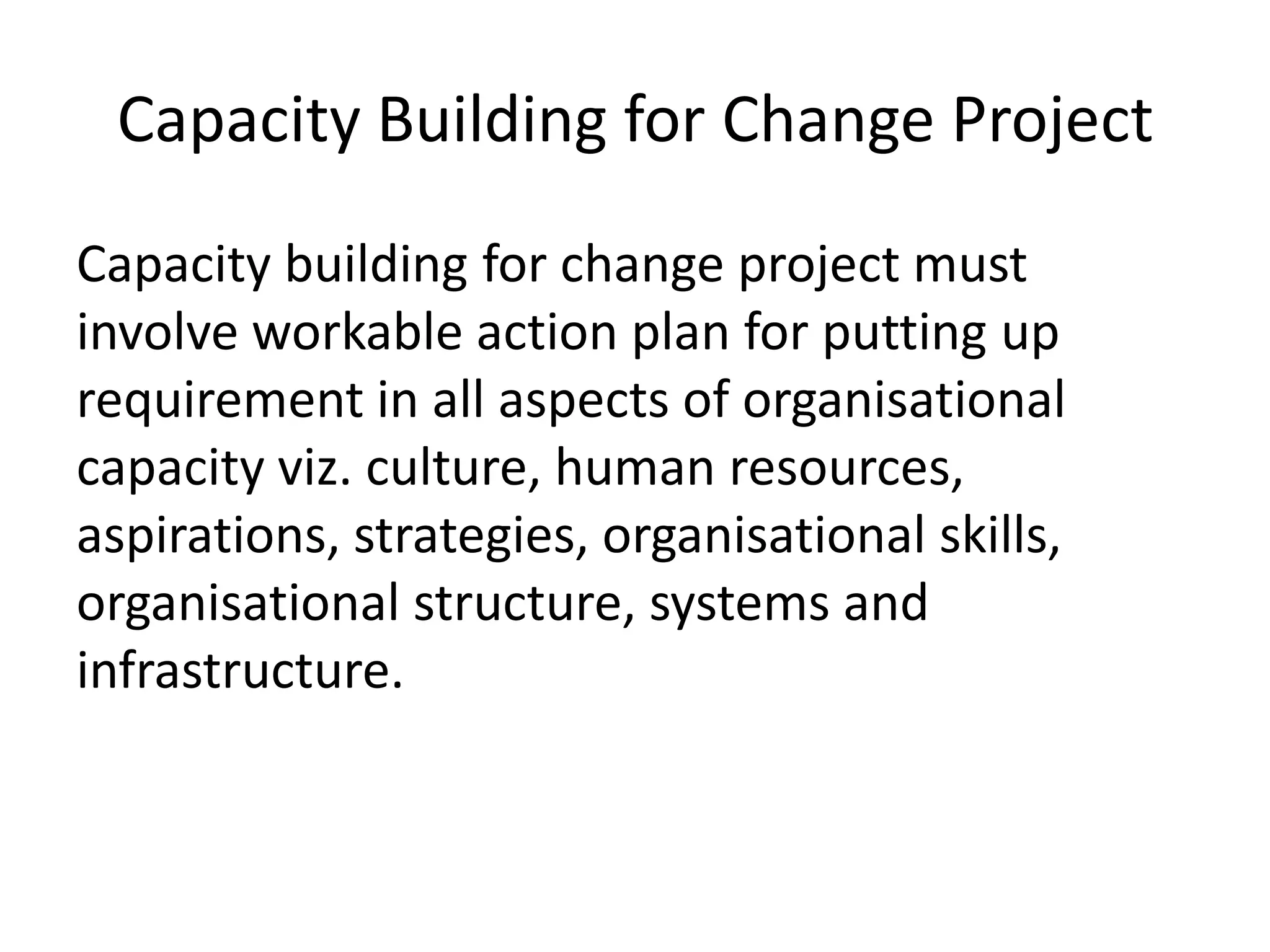 Capacity Building for Change Project
Capacity building for change project must
involve workable action plan for putting up
requirement in all aspects of organisational
capacity viz. culture, human resources,
aspirations, strategies, organisational skills,
organisational structure, systems and
infrastructure.
 