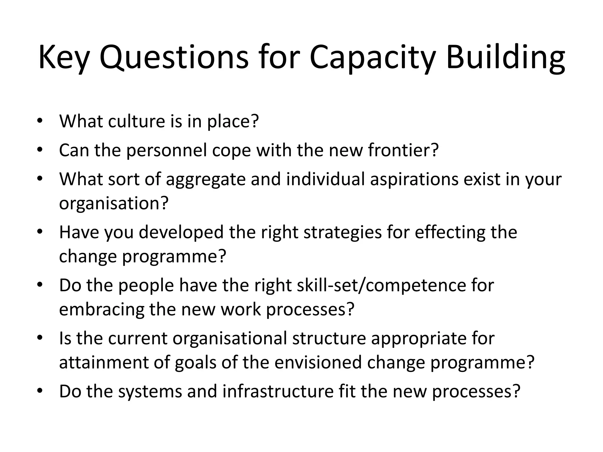 Key Questions for Capacity
Building
• What culture is in place?
• Can the personnel cope with the new frontier?
• What sort of aggregate and individual aspirations exist in your
organisation?
• Have you developed the right strategies for effecting the
change programme?
• Do the people have the right skill-set/competence for
embracing the new work processes?
• Is the current organisational structure appropriate for
attainment of goals of the envisioned change programme?
• Do the systems and infrastructure fit the new processes?
 