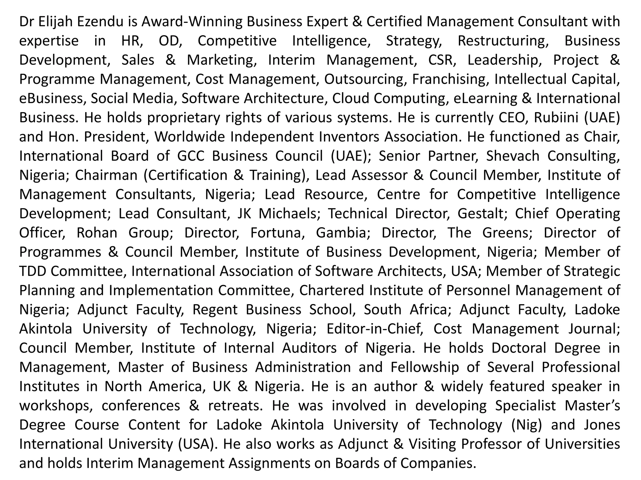 Dr Elijah Ezendu is Award-Winning Business Expert & Certified Management Consultant with expertise
in Interim Management, Strategy, Competitive Intelligence, Transformation, Restructuring, Turnaround
Management, Business Development, Marketing, Project & Cost Management, Leadership, HR, CSR, e-
Business & Software Architecture. He had functioned as Founder, Initiative for Sustainable Business
Equity; Chairman of Board, Charisma Broadcast Film Academy; Group Chief Operating Officer, Idova
Group; CEO, Rubiini (UAE); Special Advisor, RTEAN; Director, MMNA Investments; Chair, Int’l Board of
GCC Business Council (UAE); Senior Partner, Shevach Consulting; Chairman (Certification & Training),
Coordinator (Board of Fellows), Lead Assessor & Governing Council Member, Institute of Management
Consultants, Nigeria; Lead Resource, Centre for Competitive Intelligence Development; Lead
Consultant/ Partner, JK Michaels; Turnaround Project Director, Consolidated Business Holdings Limited;
Technical Director, Gestalt; Chief Operating Officer, Rohan Group; Executive Director (Various Roles),
Fortuna, Gambia & Malta; Chief Advisor/ Partner, D & E; Vice Chairman of Board, Refined Shipping;
Director of Programmes & Governing Council Member, Institute of Business Development, Nigeria;
Member of TDD Committee, International Association of Software Architects, USA; Member of Strategic
Planning and Implementation Committee, Chartered Institute of Personnel Management of Nigeria;
Country Manager (Nigeria) & Adjunct Faculty (MBA Programme), Regent Business School, South Africa;
Adjunct Faculty (MBA Programme), Ladoke Akintola University of Technology; Editor-in-Chief, Cost
Management Journal; Council Member, Institute of Internal Auditors of Nigeria; Member, Board of
Directors (Several Organizations). He holds Doctoral Degree in Management, Master of Business
Administration and Fellow of Professional Institutes in North America, UK & Nigeria. He is Innovator of
Corporate Investment Structure Based on Financials and Intangibles, for valuation highlighting
intangible contributions of host communities and ecological environment: A model celebrated globally
as remedy for unmitigated depreciation of ecological capital and developmental deprivation of host
communities. He had served as Examiner to Professional Institutes and Universities. He had been a
member of Guild of Soundtrack Producers of Nigeria. He's an author and extensively featured speaker.
 