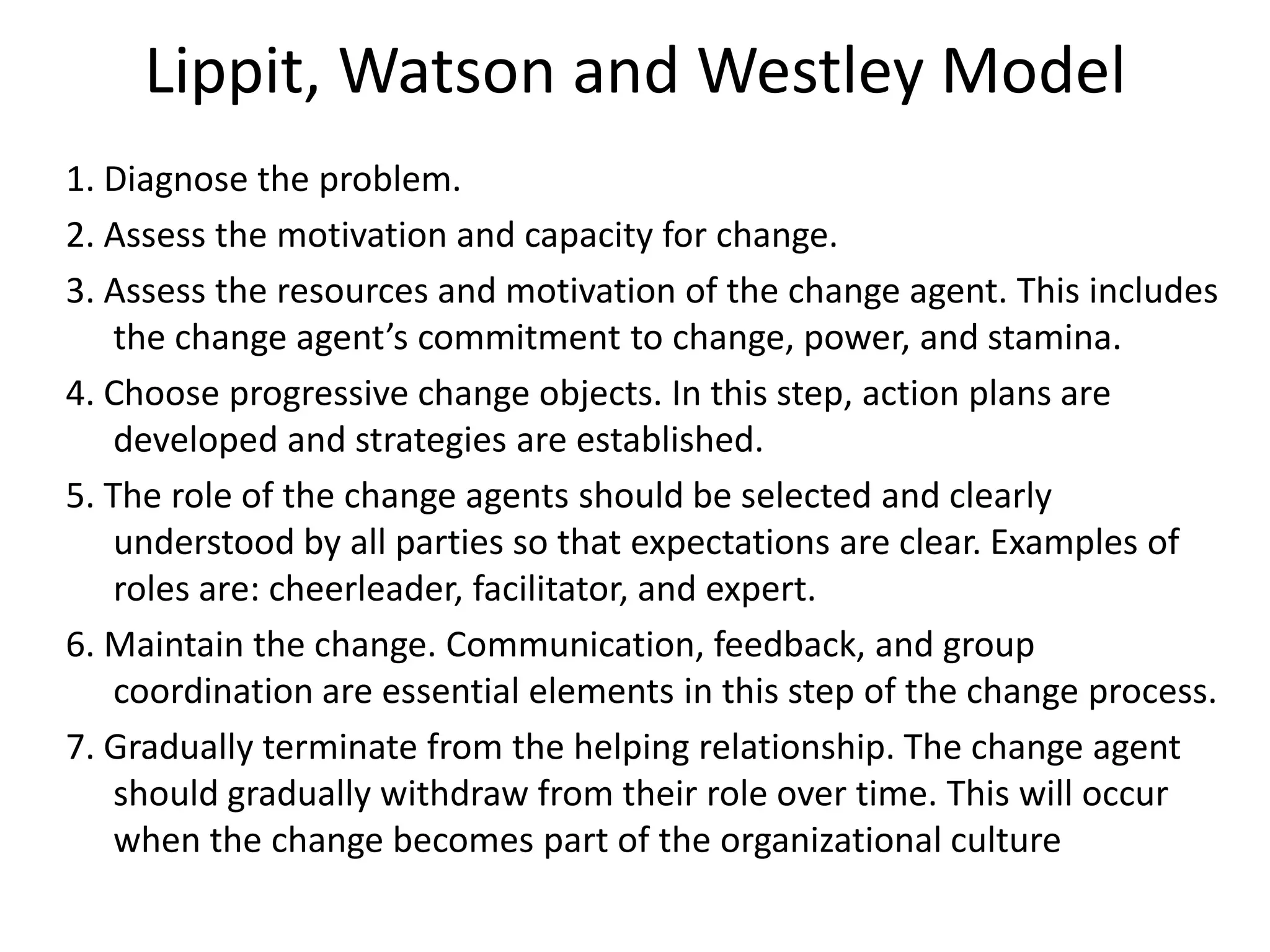 Lippit, Watson and Westley Model
1. Diagnose the problem.
2. Assess the motivation and capacity for change.
3. Assess the resources and motivation of the change agent. This includes
the change agent’s commitment to change, power, and stamina.
4. Choose progressive change objects. In this step, action plans are
developed and strategies are established.
5. The role of the change agents should be selected and clearly
understood by all parties so that expectations are clear. Examples of
roles are: cheerleader, facilitator, and expert.
6. Maintain the change. Communication, feedback, and group
coordination are essential elements in this step of the change process.
7. Gradually terminate from the helping relationship. The change agent
should gradually withdraw from their role over time. This will occur
when the change becomes part of the organizational culture
 