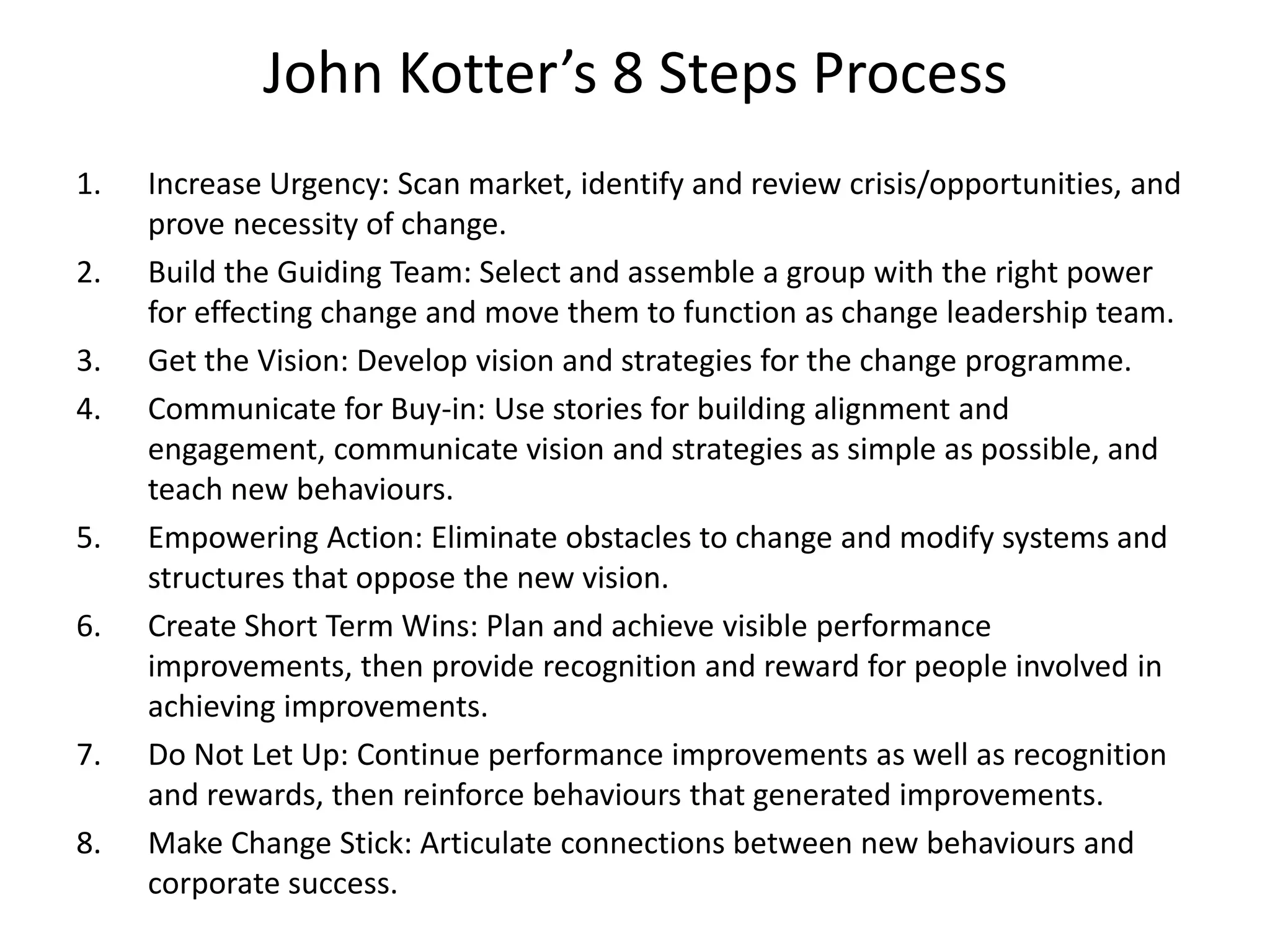 John Kotter’s 8 Steps Process
1. Increase Urgency: Scan market, identify and review crisis/opportunities, and
prove necessity of change.
2. Build the Guiding Team: Select and assemble a group with the right power
for effecting change and move them to function as change leadership team.
3. Get the Vision: Develop vision and strategies for the change programme.
4. Communicate for Buy-in: Use stories for building alignment and
engagement, communicate vision and strategies as simple as possible, and
teach new behaviours.
5. Empowering Action: Eliminate obstacles to change and modify systems and
structures that oppose the new vision.
6. Create Short Term Wins: Plan and achieve visible performance
improvements, then provide recognition and reward for people involved in
achieving improvements.
7. Do Not Let Up: Continue performance improvements as well as recognition
and rewards, then reinforce behaviours that generated improvements.
8. Make Change Stick: Articulate connections between new behaviours and
corporate success.
 