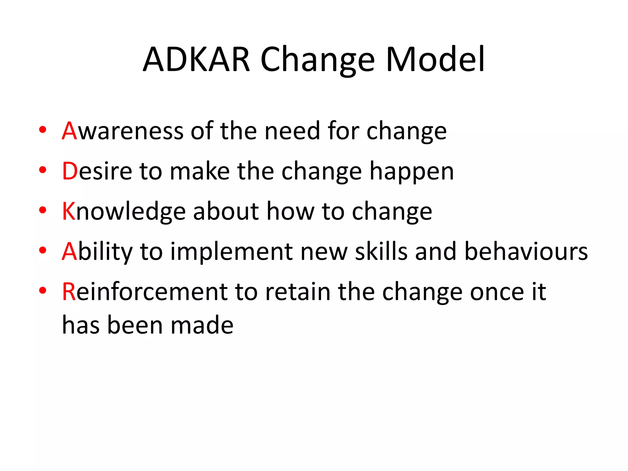 ADKAR Change Model
• Awareness of the need for change
• Desire to make the change happen
• Knowledge about how to change
• Ability to implement new skills and behaviours
• Reinforcement to retain the change once it
has been made
 