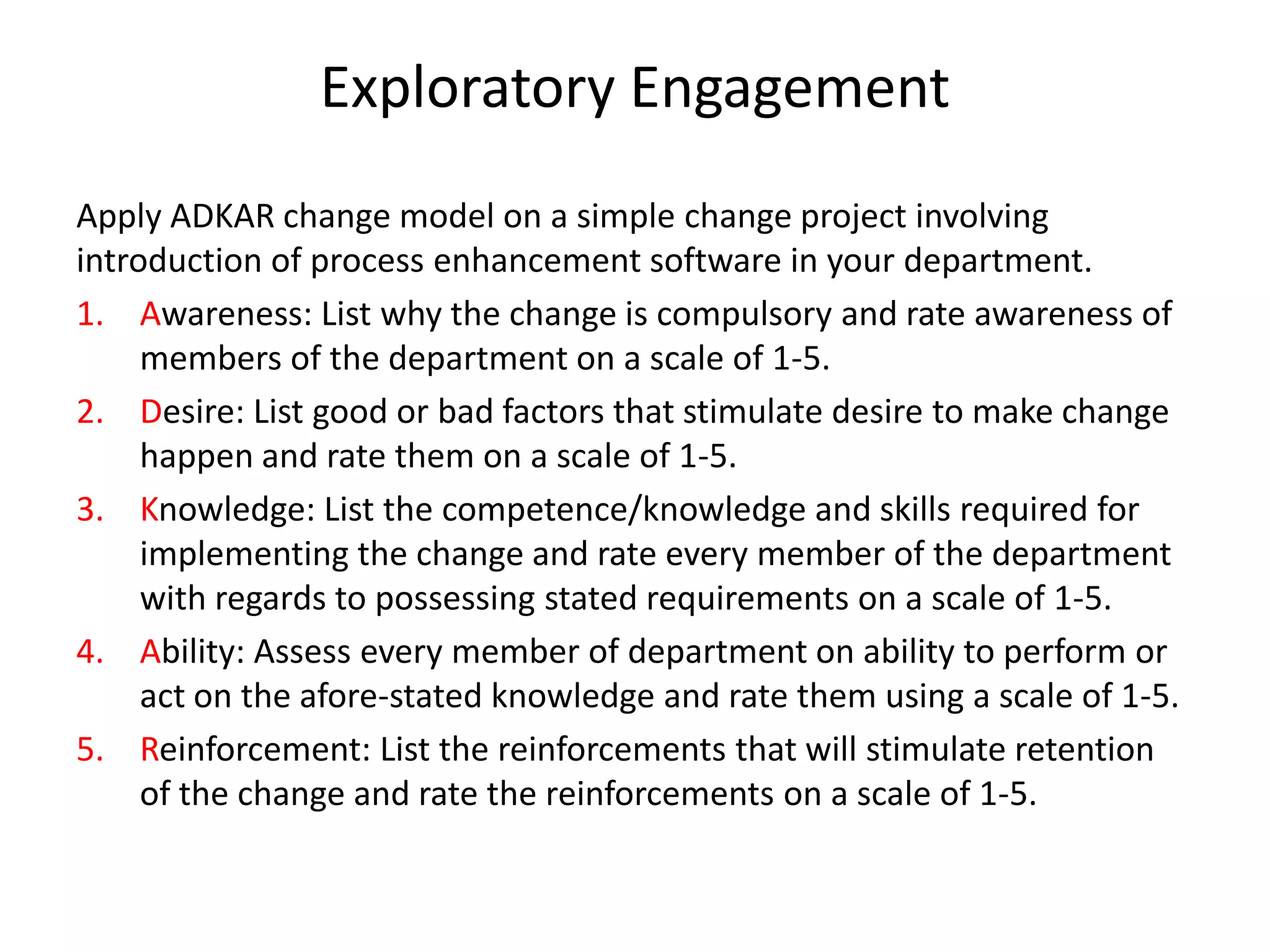 Exploratory Engagement
Apply ADKAR change model on a simple change project involving
introduction of process enhancement software in your department.
1.Awareness: List why the change is compulsory and rate awareness of
members of the department on a scale of 1-5.
2.Desire: List good or bad factors that stimulate desire to make change
happen and rate them on a scale of 1-5.
3.Knowledge: List the competence/knowledge and skills required for
implementing the change and rate every member of the department with
regards to possessing stated requirements on a scale of 1-5.
4.Ability: Assess every member of department on ability to perform or act
on the afore-stated knowledge and rate them using a scale of 1-5.
5.Reinforcement: List the reinforcements that will stimulate retention of
the change and rate the reinforcements on a scale of 1-5.
 
