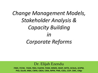 Change Management Models,
Stakeholder Analysis &
Capacity Building
in
Corporate Reforms
Dr. Elijah Ezendu
FIMC, FCCM, FIIAN, FBDI, FAAFM, FSSM, MIMIS, MIAP, MITD, ACIArb, ACIPM,
PhD, DocM, MBA, CWM, CBDA, CMA, MPM, PME, CSOL, CCIP, CMC, CMgr
 