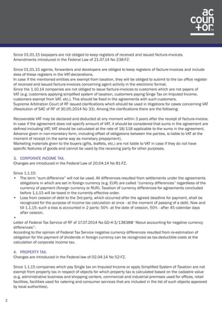 2 
Since 01.01.15 taxpayers are not obliged to keep registers of received and issued facture-invoices. 
Amendments introduced in the Federal Law of 21.07.14 No 238-FZ: 
Since 01.01.15 agents, forwarders and developers are obliged to keep registers of facture-invoices and include 
data of these registers in the VAT-declarations. 
In case if the mentioned entities are exempt from taxation, they will be obliged to submit to the tax office register 
of received and issued facture-invoices concerning agent activity in the electronic format. 
Since the 1.10.14 companies are not obliged to issue facture-invoices to customers which are not payers of 
VAT (e.g. customers applying simplified system of taxation, customers paying Singe Tax on Imputed Income, 
customers exempt from VAT, etc.). This should be fixed in the agreements with such customers. 
Supreme Arbitration Court of RF issued clarifications which should be used in litigations for cases concerning VAT 
(Resolution of SAC of RF of 30.05.2014 No 33). Among the clarifications there are the following: 
Recoverable VAT may be declared and deducted at any moment within 3 years after the receipt of facture-invoice. 
In case if the agreement does not specify amount of VAT, it should be considered that sums in the agreement are 
defined including VAT; VAT should be calculated at the rate of 18/118 applicable to the sums in the agreement. 
Advance given in non-monetary form, including offset of obligations between the parties, is liable to VAT at the 
moment of receipt (in the same way as monetary prepayment). 
Marketing materials given to the buyers (gifts, leaflets, etc.) are not liable to VAT in case if they do not have 
specific features of goods and cannot be used by the receiving party for other purposes. 
3. CORPORATE INCOME TAX. 
Changes are introduced in the Federal Law of 20.04.14 No 81-FZ. 
Since 1.1.15: 
• The term “sum difference” will not be used. All differences resulted from settlements under the agreements 
obligations in which are set in foreign currency (e.g. EUR) are called “currency differences” regardless of the 
currency of payment (foreign currency or RUR). Taxation of currency differences for agreements concluded 
before 1.1.15 will be taxed in the currently effective order. 
• Loss from cession of debt to the 3rd party, which occurred after the agreed deadline for payment, shall be 
recognized for the purpose of income tax calculation at once - at the moment of passing of a debt. Now and 
till 1.1.15: such a loss is accounted in 2 parts: 50% -at the date of cession, 50% - after 45 calendar days 
after cession. 
• 
Letter of Federal Tax Service of RF of 17.07.2014 No GD-4-3/13838@ “About accounting for negative currency 
differences”: 
According to the opinion of Federal Tax Service negative currency differences resulted from re-estimation of 
obligation for the payment of dividends in foreign currency can be recognized as tax-deductible costs at the 
calculation of corporate income tax. 
4. PROPERTY TAX. 
Changes are introduced in the Federal law of 02.04.14 No 52-FZ. 
Since 1.1.15 companies which pay Single tax on Imputed Income or apply Simplified System of Taxation are not 
exempt from property tax in respect of objects for which property tax is calculated based on the cadastre value 
(e.g. administrative business and shopping centers, commercial and industrial premises used for offices, retail 
facilities, facilities used for catering and consumer services that are included in the list of such objects approved 
by local authorities). 
 