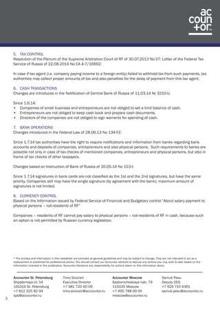 3 
Accountor St. Petersburg 
Shpalernaya Ul. 54 
191015 St. Petersburg 
+7 812 325 82 94 
spb@accountor.ru 
Timo Sivonen 
Executive Director 
+7 981 720 60 09 
timo.sivonen@accountor.ru 
Accountor Moscow 
Sadovnicheskaya nab. 79 
115035 Moscow 
+7 495 788 00 05 
moscow@accountor.ru 
Samuli Pesu 
Deputy CEO 
+7 926 710 4361 
samuli.pesu@accountor.ru 
5. TAX CONTROL 
Resolution of the Plenum of the Supreme Arbitration Court of RF of 30.07.2013 No 57; Letter of the Federal Tax 
Service of Russia of 22.08.2014 No CA 4-7/16692: 
In case if tax agent (i.e. company paying income to a foreign entity) failed to withhold tax from such payments, tax 
authorities may collect proper amounts of tax and also penalties for the delay of payment from this tax agent. 
6. CASH TRANSACTIONS 
Changes are introduces in the Notification of Central Bank of Russia of 11.03.14 № 3210-U. 
Since 1.6.14: 
• Companies of small business and entrepreneurs are not obliged to set a limit balance of cash. 
• Entrepreneurs are not obliged to keep cash book and prepare cash documents. 
• Directors of the companies are not obliged to sign warrants for spending of cash. 
7. BANK OPERATIONS 
Changes introduced in the Federal Law of 28.06.13 No 134-FZ: 
Since 1.7.14 tax authorities have the right to require notifications and information from banks regarding bank 
accounts and deposits of companies, entrepreneurs and also physical persons. Such requirements to banks are 
possible not only in case of tax checks of mentioned companies, entrepreneurs and physical persons, but also in 
frame of tax checks of other taxpayers. 
Changes based on Instruction of Bank of Russia of 30.05.14 No 153-I: 
Since 1.7.14 signatures in bank cards are not classified as the 1st and the 2nd signatures, but have the same 
priority. Companies still may have the single signature (by agreement with the bank); maximum amount of 
signatures is not limited. 
8. CURRENCY CONTROL 
Based on the Information issued by Federal Service of Financial and Budgetary control “About salary payment to 
physical persons – not-residents of RF” 
Companies – residents of RF cannot pay salary to physical persons – not-residents of RF in cash, because such 
an option is not permitted by Russian currency legislation. 
* The articles and information in this newsletter are provided as general guidelines and may be subject to change. They are not intended to act as a 
replacement or substitute for professional advice. You should contact our Accountor advisors to discuss any actions you may wish to take based on the 
information included in this publication. Accountor disclaims any responsibility for actions taken on this information alone. 
