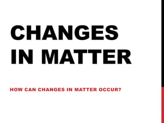 CHANGES
IN MATTER
HOW CAN CHANGES IN MATTER OCCUR?
 