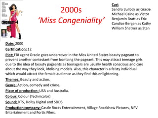 2000s
‘Miss Congeniality’

Cast
Sandra Bullock as Gracie
Michael Caine as Victor
Benjamin Bratt as Eric
Candice Bergen as Kathy
William Shatner as Stan

Date: 2000
Certification: 12
Plot: FBI agent Gracie goes undercover in the Miss United States beauty pageant to
prevent another contestant from bombing the pageant. This may attract teenage girls
due to the idea of beauty pageants as teenagers are usually health conscious and care
about the way they look, idolising models. Also, this character is a feisty individual
which would attract the female audience as they find this enlightening.
Themes: Beauty and action.
Genre: Action, comedy and crime.
Place of production: USA and Australia.
Colour: Colour (Technicolor)
Sound: DTS, Dolby Digital and SDDS
Production company: Castle Rocks Entertainment, Village Roadshow Pictures, NPV
Entertainment and Fortis Films.

 