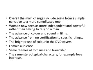 • Overall the main changes include going from a simple
narrative to a more complicated one.
• Women now seen as more independent and powerful
rather than having to rely on a man.
• The advance of colour and sound in films.
• The advance from no certification to specific ratings.
• The brighter use of colour in the DVD covers.
• Female audience.
• Same themes of romance and friendship.
• The same stereotypical characters, for example love
interests.

 