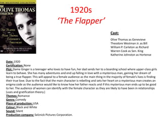 1920s
‘The Flapper’
Cast:
Olive Thomas as Genevieve
Theodore Westman Jr. as Bill
William P. Carleton as Richard
Warren Cook as Sen. King
Katherine Johnston as Hortense
Date: 1920
Certification: None
Plot: Dame Ginger is a teenager who loves to have fun, her dad sends her to a boarding school where upper-class girls
learn to behave. She has many adventures and end up falling in love with a mysterious man, gaining her dream of
being a true flapper. This will appeal to a female audience as the main thing in the majority of female’s lives is finding
their true love. Due to the fact that the main character is rebelling and sets her heart on a mysterious man creates an
enigma code as the audience would like to know how her father reacts and if this mysterious man ends up to be good
to her. The audience of women can identify with the female character as they are likely to have been in relationships
(uses and gratification theory.)
Themes: Romance
Genre: Comedy
Place of production: USA
Colour: Black and White
Sound: Silent
Production company: Selznick Pictures Corporation.

 