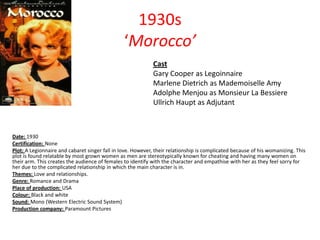 1930s
‘Morocco’
Cast
Gary Cooper as Legoinnaire
Marlene Dietrich as Mademoiselle Amy
Adolphe Menjou as Monsieur La Bessiere
Ullrich Haupt as Adjutant

Date: 1930
Certification: None
Plot: A Legionnaire and cabaret singer fall in love. However, their relationship is complicated because of his womanizing. This
plot is found relatable by most grown women as men are stereotypically known for cheating and having many women on
their arm. This creates the audience of females to identify with the character and empathise with her as they feel sorry for
her due to the complicated relationship in which the main character is in.
Themes: Love and relationships.
Genre: Romance and Drama
Place of production: USA
Colour: Black and white
Sound: Mono (Western Electric Sound System)
Production company: Paramount Pictures

 
