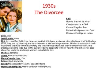 1930s
The Divorcee
Cast
Norma Shearer as Jerry
Chester Morris as Ted
Conrad Nagel as Paul
Robert Montgomery as Don
Florence Eldridge as Helen
Date: 1930
Certification: None
Plot: Jerry and Ted fall in love, however on their third year anniversary Jerry finds out that Ted had an
affair. They end up divorcing and Jerry becomes a free and single woman. This is a stereotypical chickflick where the male commits adultery and the audience empathise with the main character. This
creates an enigma code due to the audience being desperate to know how the main character goes
about her single life and single women can relate to this.
Themes: Romance
Genre: Romance and drama
Place of production: USA
Colour: Black and white
Sound: Mono (Western Electric Sound System)
Production company: Metro-Goldwyn-Mayer (MGM)

 