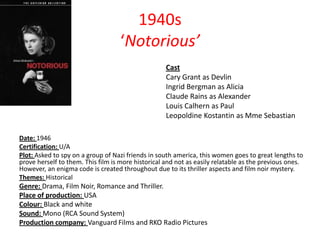 1940s
‘Notorious’
Cast
Cary Grant as Devlin
Ingrid Bergman as Alicia
Claude Rains as Alexander
Louis Calhern as Paul
Leopoldine Kostantin as Mme Sebastian
Date: 1946
Certification: U/A
Plot: Asked to spy on a group of Nazi friends in south america, this women goes to great lengths to
prove herself to them. This film is more historical and not as easily relatable as the previous ones.
However, an enigma code is created throughout due to its thriller aspects and film noir mystery.
Themes: Historical

Genre: Drama, Film Noir, Romance and Thriller.
Place of production: USA
Colour: Black and white
Sound: Mono (RCA Sound System)
Production company: Vanguard Films and RKO Radio Pictures

 