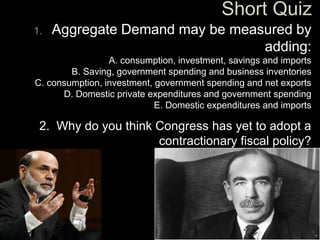 1. Aggregate Demand may be measured by
adding:
A. consumption, investment, savings and imports
B. Saving, government spending and business inventories
C. consumption, investment, government spending and net exports
D. Domestic private expenditures and government spending
E. Domestic expenditures and imports
2. Why do you think Congress has yet to adopt a
contractionary fiscal policy?
 