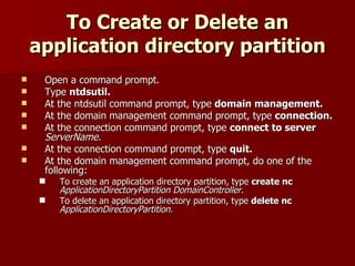 To Create or Delete an application directory partition Open a command prompt. Type  ntdsutil. At the ntdsutil command prompt, type  domain management. At the domain management command prompt, type  connection. At the connection command prompt, type  connect to server   ServerName. At the connection command prompt, type  quit. At the domain management command prompt, do one of the following:  To create an application directory partition, type  create nc   ApplicationDirectoryPartition   DomainController. To delete an application directory partition, type  delete nc   ApplicationDirectoryPartition. 