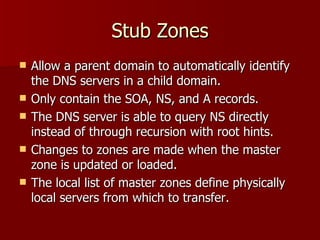 Stub Zones Allow a parent domain to automatically identify the DNS servers in a child domain. Only contain the SOA, NS, and A records.  The DNS server is able to query NS directly instead of through recursion with root hints. Changes to zones are made when the master zone is updated or loaded. The local list of master zones define physically local servers from which to transfer. 