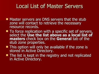 Local List of Master Servers Master servers are DNS servers that the stub zone will contact to retrieve the necessary resource records. To force replication with a specific set of servers, select the  Use the list above as a local list of masters  check box on the  General  tab of the stub zone properties. This option will only be available if the zone is stored in Active Directory. The list is kept in the registry and not replicated in Active Directory.  