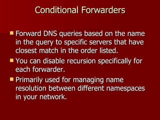 Conditional Forwarders Forward DNS queries based on the name in the query to specific servers that have closest match in the order listed. You can disable recursion specifically for each forwarder. Primarily used for managing name resolution between different namespaces in your network. 