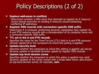 Policy  Descriptions (2 of 2) Replace addresses in conflicts Determines whether a DNS client that attempts to register its A resource record should overwrite an existing A resource record containing conflicting IP addresses. Register DNS records with connection-specific DNS suffix Determines if a computer performing dynamic registration may register its A and PTR resource records with a concatenation of its computer name and a connection-specific DNS suffix.  TTL set in the A and PTR records Specifies the value for the Time-To-Live (TTL) field in A and PTR resource records registered in the computers to which this setting is applied. Update security level Specifies whether the computers to which this setting is applied use secure dynamic update or standard dynamic update to register DNS records. Update top-level domain zones Specifies whether the computers to which this policy is applied may send dynamic updates to the zones named with a single label name -- also known as top-level domain zones, for example,  com . 