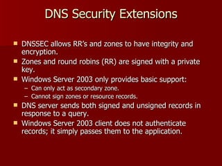 DNS Security Extensions DNSSEC allows RR’s and zones to have integrity and encryption. Zones and round robins (RR) are signed with a private key. Windows Server 2003 only provides basic support: Can only act as secondary zone. Cannot sign zones or resource records. DNS server sends both signed and unsigned records in response to a query. Windows Server 2003 client does not authenticate records; it simply passes them to the application. 