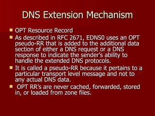DNS Extension Mechanism OPT Resource Record As described in RFC 2671, EDNS0 uses an OPT pseudo-RR that is added to the additional data section of either a DNS request or a DNS response to indicate the sender’s ability to handle the extended DNS protocols.  It is called a pseudo-RR because it pertains to a particular transport level message and not to any actual DNS data.  OPT RR’s are never cached, forwarded, stored in, or loaded from zone files. 