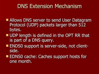 DNS Extension Mechanism Allows DNS server to send User Datagram Protocol (UDP) packets larger than 512 bytes. UDP length is defined in the OPT RR that is part of a DNS query. ENDS0 support is server-side, not client-side. EDNS0 cache: Caches support hosts for one month. 