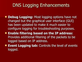DNS Logging Enhancements Debug Logging:  Most logging options have not changed but the graphical user interface (GUI) has been updated to make it much easier to configure logging for troubleshooting purposes. Enable filtering based on the IP address:  Provides additional filtering of the packets to be logged based on IP address. Event Logging tab:  Controls the level of events logged.  