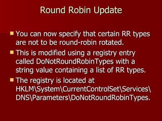 Round Robin Update You can now specify that certain RR types are not to be round-robin rotated.  This is modified using a registry entry called DoNotRoundRobinTypes with a string value containing a list of RR types. The registry is located at HKLM\System\CurrentControlSet\Services\DNS\Parameters\DoNotRoundRobinTypes. 