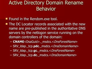 Active Directory Domain Rename Behavior Found in the Rendom.exe tool. The DC Locator records associated with the new name are pre-published in the authoritative DNS servers by the netlogon service running on the domain controllers of the domain: CNAME <DsaGuid>._msdcs.< DnsForestName > SRV_ldap._tcp. pdc ._msdcs.< DnsDomainName > SRV_ldap._tcp. gc ._msdcs.< DnsForestName > SRV_ldap._tcp. dc ._msdcs.< DnsDomainName > 