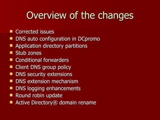 Overview of the changes Corrected issues DNS auto configuration in DCpromo Application directory partitions Stub zones Conditional forwarders Client DNS group policy DNS security extensions DNS extension mechanism DNS logging enhancements Round robin update Active Directory ®  domain rename 