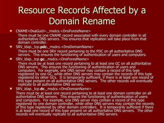 Resource Records Affected by a Domain Rename CNAME<DsaGuid>._msdcs.<DnsForestName> There must be one CNAME record associated with every domain controller in all authoritative DNS servers. This ensures that replication will take place from that domain controller. SRV_ldap._tcp. pdc ._msdcs.<DnsDomainName> There must be one SRV record pertaining to the PDC on all authoritative DNS servers.  This ensures the functioning of authentication of users and computers. SRV_ldap._tcp. gc ._msdcs.<DnsForestName> There must be at least one record pertaining to at least one GC on all authoritative DNS servers.  This ensures the functioning of authentication of users and computers.  For example, one DNS server may contain a record of this type registered by one GC, while other DNS servers may contain the records of this type registered by other GCs.  It is temporarily sufficient, if there is at least one record of this type present on all authoritative DNS servers.  The other records will eventually replicate to all authoritative DNS servers. SRV_ldap._tcp. dc ._msdcs.<DnsDomainName> There must be at least one record pertaining to at least one domain controller on all authoritative DNS servers.  This ensures the functioning of authentication of users and computers.  For example, one DNS server may contain a record of this type registered by one domain controller, while other DNS servers may contain the records of this type registered by other domain controllers.  It is temporarily sufficient if there is at least one record of this type present on all authoritative DNS servers.  The other records will eventually replicate to all authoritative DNS servers. 