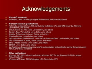 Acknowledgements Microsoft employee Jeff Bryant, Beta Technology Support Professional, Microsoft Corporation Microsoft internal specifications Automatic configuration of DNS client during installation of a local DNS server by DCpromo , Levon Esibov, and others Group Policies for DNS Client , Levon Esibov, and others Domain Based Forwarding , Levon Esibov, and others Logging Enhancements , Levon Esibov, and others Stub DNS Zones , Levon Esibov, and others DNS Update API Enhancements – Resolve the Island Problem , Levon Esibov, and others DNS Zones stored in NDNC , Levon Esibov, and others Store DNSSEC records , Levon Esibov, and others EDNSO , Levon Esibov, and others Verification of Resource Records crucial to authentication and replication during Domain Rename , Kamal Janardhan, and others Other publications Windows .NET DNS Help and preliminary Windows .NET Server Resource Kit DNS chapters, Michael Cretzman. Windows.NET Server DNS Whitepaper v.61, Steve Hahn, BTS 