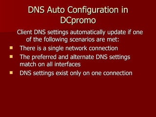 DNS Auto Configuration in DCpromo Client DNS settings automatically update if one of the following scenarios are met: There is a single network connection The preferred and alternate DNS settings match on all interfaces DNS settings exist only on one connection 
