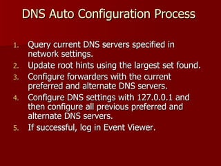 DNS Auto Configuration Process  Query current DNS servers specified in network settings. Update root hints using the largest set found. Configure forwarders with the current preferred and alternate DNS servers. Configure DNS settings with 127.0.0.1 and then configure all previous preferred and alternate DNS servers. If successful, log in Event Viewer. 