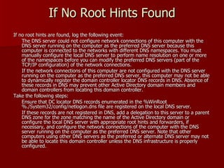 If No Root Hints Found If no root hints are found, log the following event: The DNS server could not configure network connections of this computer with the DNS server running on the computer as the preferred DNS server because this computer is connected to the networks with different DNS namespaces. You must manually configure the local DNS server to perform name resolution on one or more of the namespaces before you can modify the preferred DNS servers (part of the TCP/IP configuration) of the network connections.  If the network connections of this computer are not configured with the DNS server running on the computer as the preferred DNS server, this computer may not be able to dynamically register the domain controller locator DNS records in DNS. Absence of these records in DNS may prevent other Active Directory domain members and domain controllers from locating this domain controller. Take the following steps: Ensure that DC locator DNS records enumerated in the %WinRoot%./System32/config/netlogon.dns file are registered on the local DNS server.  If these records are not registered in DNS, add a delegation to this server to a parent DNS zone for the zone matching the name of the Active Directory domain or configure the local DNS server with appropriate root hints and forwarders, if necessary, and configure the network connections of the computer with the DNS server running on the computer as the preferred DNS server. Note that other computers using other DNS servers as the preferred or alternate DNS server may not be able to locate this domain controller unless the DNS infrastructure is properly configured. 