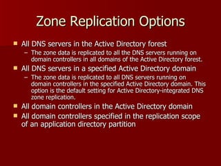 Zone Replication Options All DNS servers in the Active Directory forest  The zone data is replicated to all the DNS servers running on domain controllers in all domains of the Active Directory forest.  All DNS servers in a specified Active Directory domain The zone data is replicated to all DNS servers running on domain controllers in the specified Active Directory domain. This option is the default setting for Active Directory-integrated DNS zone replication.  All domain controllers in the Active Directory domain  All domain controllers specified in the replication scope of an application directory partition  