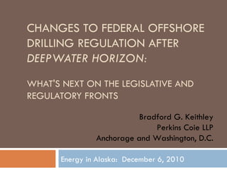 CHANGES TO FEDERAL OFFSHORE DRILLING REGULATION AFTER  DEEPWATER HORIZON: WHAT'S NEXT ON THE LEGISLATIVE AND REGULATORY FRONTS Energy in Alaska:  December 6, 2010 Bradford G. Keithley Perkins Coie LLP Anchorage and Washington, D.C. 