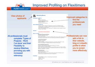 Improved Profiling on Flexitimers

    View photos of
                                                    Improved categories to
          applicants
                                                          find the
                                                          professionals
                                                          you need




                                                    Professionals can now
All professionals must
                                                          add a link to
        complete ‘Types of
                                                          thier website,
        Projects’, ‘Work
                                                          blog or LinkedIn
        I’ve done’ and their
                                                          profile to allow
        Flexibility to
                                                          you to screen
        receive Matches
                                                          more effectively
        providing you with
        increased
        relevancy
 