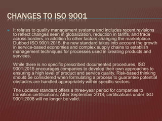 CHANGES TO ISO 9001
 It relates to quality management systems and includes recent revisions
to reflect changes seen in globalization, reduction in tariffs, and trade
across borders, in addition to other factors changing the marketplace.
Dubbed ISO 9001:2015, the new standard takes into account the growth
in service-based economies and complex supply chains to establish
management techniques for processes used in creating products and
services.
While there is no specific prescribed documented procedures, ISO
9001:2015 encourages companies to develop their own approaches to
ensuring a high level of product and service quality. Risk-based thinking
should be considered when formulating a process to guarantee potential
obstacles are handled appropriately within specific sectors.
The updated standard offers a three-year period for companies to
transition certifications. After September 2018, certifications under ISO
9001:2008 will no longer be valid.
 