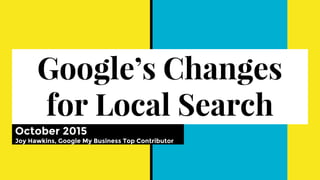 Google’s Changes
for Local Search
October 2015
Joy Hawkins, Google My Business Top Contributor
 