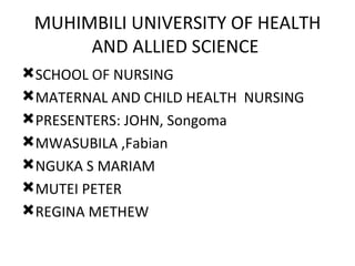 MUHIMBILI UNIVERSITY OF HEALTH
      AND ALLIED SCIENCE
SCHOOL OF NURSING
MATERNAL AND CHILD HEALTH NURSING
PRESENTERS: JOHN, Songoma
MWASUBILA ,Fabian
NGUKA S MARIAM
MUTEI PETER
REGINA METHEW
 