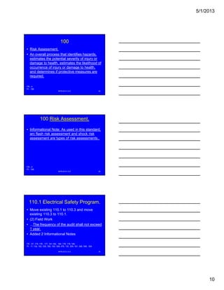5/1/2013
10
100
• Risk Assessment.
• An overall process that identifies hazards,
estimates the potential severity of injury or
damage to health, estimates the likelihood ofg ,
occurrence of injury or damage to health,
and determines if protective measures are
required.
NFPA 2013 C & E 28
FR - 4
PI - 156
100 Risk Assessment.
• Informational Note: As used in this standard,
arc flash risk assessment and shock risk
assessment are types of risk assessments..
NFPA 2013 C & E 29
FR - 4
PI - 156
110.1 Electrical Safety Program.
• Move existing 110.1 to 110.3 and move
existing 110.3 to 110.1.
• (2) Field Work
• The frequency of the audit shall not exceed...The frequency of the audit shall not exceed
1 year.
• Added 2 Informational Notes
NFPA 2013 C & E 30
FR - 57, 175, 176 , 177, 181,182, 184, 178, 179, 180,
PI - 11, 134, 162, 335, 392, 163, 308, 476, 132, 329, 161, 346, 348, 334
 