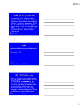 5/1/2013
13
110.4(C) (GFCI) Protection.
• (3) Outdoors . GFCI protection shall be
provided when an employee is outdoors and
operating or using cord and plug-connected
equipment supplied by greater than 125-volt,
15-, 20-, or 30-ampere circuits. For other
than 125-volt, 15-, 20-, or 30-ampere circuits,
GFCI protection or an assured equipment
grounding conductor program shall be
implemented.
NFPA 2013 C & E 37
FR - 58
PI - 456, 478, 13, 237
110.5
Underground Electrical Lines and Equipment.
Relocated to 130.9
NFPA 2013 C & E 38
FR -109
PI -33, 115, 363, 366
120.1 ESWC Process
(5) Use an adequately rated voltage detector
test instrument to test each phase conductor
or circuit part to verify they are it is de-
energized. Test each phase conductor or
circuit part both phase-to-phase and phase
to-ground. Before and after each test,
determine that the voltage detector test
instrument is operating satisfactorily through
verification on a known voltage source.
NFPA 2013 C & E 39
FR - 61
PI - 190
 