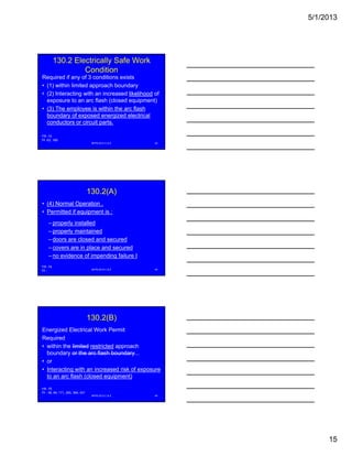 5/1/2013
15
130.2 Electrically Safe Work
Condition
Required if any of 3 conditions exists
• (1) within limited approach boundary
• (2) Interacting with an increased likelihood of
exposure to an arc flash (closed equipment)exposure to an arc flash (closed equipment)
• (3) The employee is within the arc flash
boundary of exposed energized electrical
conductors or circuit parts.
NFPA 2013 C & E 43
FR -72
PI -63, 169
130.2(A)
• (4) Normal Operation .
• Permitted if equipment is :
– properly installed
– properly maintained
– doors are closed and secured
– covers are in place and secured
– no evidence of impending failure I
NFPA 2013 C & E 44
FR -74
PI -
130.2(B)
Energized Electrical Work Permit
Required
• within the limited restricted approach
boundary or the arc flash boundaryboundary or the arc flash boundary...
• or
• Interacting with an increased risk of exposure
to an arc flash (closed equipment)
NFPA 2013 C & E 45
FR -75
PI - 36, 64, 171, 293, 364, 431
 