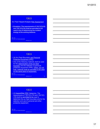 5/1/2013
17
130.5
Arc Flash Hazard Analysis Risk Assessment
• Exception: The requirements of 130.7(C)(15)
and 130 7(C)(16) shall be permitted to beand 130.7(C)(16) shall be permitted to be
used in lieu of determining the incident
energy at the working distance.
NFPA 2013 C & E 49
FR -110
PI - 84, 173, 176, 234, 250, 254
130.5
• (A) Arc Flash Boundary and Personal
Protective Equipment (PPE).
• One of the following methods shall be used
for the determination of the arc flash
boundary and the selection of personal
protective equipment (PPE). Either, but not
both, methods shall be permitted to be used
on the same piece of equipment.
NFPA 2013 C & E 50
FR -110
PI - 84, 173, 176, 234, 250, 254
130.5
• (2) Hazard/Risk PPE Categories. The
requirements of 130.7(C) (15) and 130.7(C)
(16) shall be permitted to be used to
determine the arc flash boundary and for the
selection and use of personal and other
protective equipment.
NFPA 2013 C & E 51
FR -110
PI - 84, 173, 176, 234, 250, 254
 