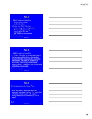 5/1/2013
18
130.5
• (C) (B) Equipment Labeling.
– Nominal system voltage
– Arc flash boundary
• At least one of the following:g
– Incident energy and working distance
– Minimum clothing arc rating
– Site-specific level of PPE
– PPE category for the equipment
NFPA 2013 C & E 52
FR -110
PI - 84, 173, 176, 234, 250, 254
130.5
• (C) (B) Equipment Labeling.
• ... Where the review of the arc flash hazard
risk assessment identifies a change that
renders the label inaccurate, the label shall,
be updated. The owner of the electrical
equipment shall be responsible for the
documentation, installation, and maintenance
of the field-marked label.
NFPA 2013 C & E 53
FR -110
PI - 84, 173, 176, 234, 250, 254
130.6
(D) Conductive Articles Being Worn.
...shall not be worn within the restricted
approach boundary or where they present anapproach boundary or where they present an
electrical contact hazard with exposed
energized electrical conductors or circuit
parts.
NFPA 2013 C & E 54
FR -118
PI - 46
 