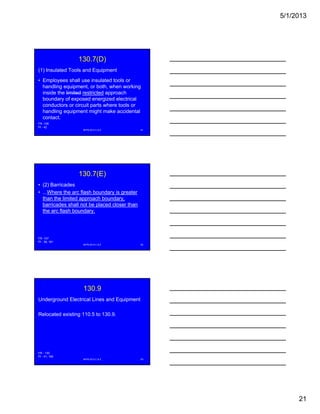 5/1/2013
21
130.7(D)
(1) Insulated Tools and Equipment
• Employees shall use insulated tools or
handling equipment, or both, when working
inside the limited restricted approachinside the limited restricted approach
boundary of exposed energized electrical
conductors or circuit parts where tools or
handling equipment might make accidental
contact.
NFPA 2013 C & E 61
FR -106
PI - 42
130.7(E)
• (2) Barricades
• ...Where the arc flash boundary is greater
than the limited approach boundary,
barricades shall not be placed closer thanp
the arc flash boundary.
NFPA 2013 C & E 62
FR -107
PI - 38, 181
130.9
Underground Electrical Lines and Equipment
Relocated existing 110.5 to 130.9.
NFPA 2013 C & E 63
FR - 130
PI - 41, 165
 